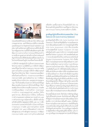 65
ประเทศไทยให้กับหน่วยงานวิจัย สถาบันการศึกษา และ
ภาคอุตสาหกรรม จนท�ำให้หน่วยงานได้รับการส่งเสริม
และสนับสนุนจากภาคอุตสาหกรรมอย่างแพร่หลาย มุ่ง
เน้นการสร้างเครือข่ายความรู้กับหน่วยงานที่เกี่ยวข้องทั้ง
ในภาครัฐและเอกชนรวมทั้งสร้างพันธมิตรทางธุรกิจเพื่อ
พัฒนาความสามารถในการประยุกต์ใช้และสร้าง
ความเชี่ยวชาญเฉพาะทางส�ำหรับงานวิเคราะห์และแก้
ปัญหาด้วยระเบียบวิธีไฟไนต์เอลิเมนต์ที่เหมาะสมกับงาน
ในประเทศไทยและในภูมิภาคเอเชียตะวันออกเฉียงใต้
การให้บริการของศูนย์บริการปรึกษาการออกแบบและ
วิศวกรรม (DECC) แบ่งได้ดังนี้ (๑) การให้บริการพัฒนา
และแก้ปัญหาในงานด้านการออกแบบ กระบวนการผลิต
และการบ�ำรุงรักษาแบ่งกลุ่มการให้บริการพัฒนาและแก้
ปัญหาในงานวิศวกรรม ได้แก่ งานออกแบบและพัฒนา
ผลิตภัณฑ์และชิ้นส่วน งานออกแบบและพัฒนา
กระบวนการผลิต และงานซ่อมบ�ำรุง (๒) การพัฒนา
ซอฟต์แวร์ช่วยงานวิศวกรรม และอุตสาหกรรมเฉพาะ
กลุ่ม ซึ่งเป็นซอฟต์แวร์เฉพาะทางทั่วไปจนถึงขั้นสูง
พัฒนาซอฟต์แวร์เฉพาะทางทั่วไปจนถึงขั้นสูง ได้แก่
ซอฟต์แวร์ช่วยงานวิศวกรรมเพื่องานออกแบบ งานผลิต
งานวิจัยและพัฒนา งานบ�ำรุงรักษา งานขายและ
การบริการ งานควบคุมอุปกรณ์ และอื่นๆ ให้กับ
อุตสาหกรรม เพื่อทดแทนการใช้คน ลดขั้นตอน
การท�ำงานและลดความผิดพลาดจากคนท�ำงาน และ
การท�ำนายปรากฏการณ์ฉพาะด้าน เพื่อให้การด�ำเนิน
ธุรกิจมีประสิทธิภาพสูงสุดอย่างยั่งยืน และ (๓) การฝึก
อบรมและถ่ายทอดเทคโนโลยีการวิเคราะห์ปัญหา
การออกแบบ การผลิต และการบ�ำรุงรักษา โดยใช้
เทคโนโลยี CAE และการใช้ซอฟต์แวร์ CAD/CAE
หลักสูตรอบรม อาทิ หลักสูตรการออกแบบ การพัฒนา
กระบวนการผลิต และการบ�ำรุงรักษาผลิตภัณฑ์
เครื่องจักร และชิ้นงานต่างๆ ด้วยเทคโนโลยี CAE งาน
ฝึกอบรมส�ำหรับบุคคลทั่วไป/งานแก้ปัญหาทางวิศวกรรม
และ In-house Training ตามความต้องการ เป็นต้น
ฐานข้อมูลวัฏจักรชีวิตระดับประเทศของไทย (Thai
National Life Cycle Inventory Database)
ฐานข้อมูลวัฏจักรชีวิต (Life Cycle Inventory (LCI)
Database) เป็นส่วนส�ำคัญที่สุดในการประเมินผลกระ
ทบทางสิ่งแวดล้อมตามหลักการการประเมินวัฏจักรชีวิต
(Life Cycle Assessment: LCA) ทั้งการประเมิน
คาร์บอนฟุตพริ้นท์ (Carbon Footprint: CF) (ของ
ผลิตภัณฑ์ องค์กร และการบริการ) การประเมินวอเตอร์
ฟุตพริ้นท์ (Water Footprint: WF) ของผลิตภัณฑ์ และ
การประเมินฟุตพริ้นท์สิ่งแวดล้อมของผลิตภัณฑ์
(Product Environmental Footprint: PEF) เป็นต้น
ทั้งนี้ การประเมินผลกระทบทางสิ่งแวดล้อมต่างๆ เหล่า
นี้จะช่วยเพิ่มขีดความสามารถในการแข่งขันของ
อุตสาหกรรมไทยในตลาดโลก ที่มีแนวโน้มส่งเสริม
การผลิตสินค้าและบริการที่เป็นมิตรต่อสิ่งแวดล้อมมาก
ยิ่งขึ้นอย่างไรก็ตามหากต้องการให้การประเมินผลกระทบ
ทางสิ่งแวดล้อมต่างๆ ดังกล่าวข้างต้นมีความถูกต้อง
น่าเชื่อถือและเป็นที่ยอมรับในระดับสากลจ�ำเป็นอย่างยิ่ง
ที่จะต้องมีฐานข้อมูลวัฏจักรชีวิตในระดับที่สามารถเป็น
ตัวแทนข้อมูลชุดนั้นๆ ที่มีคุณภาพดี ถูกต้อง และน่าเชื่อ
ถือด้วย อย่างไรก็ตาม ผู้ประกอบการไทยจะประสบ
ปัญหาที่ไม่สามารถจัดหาฐานข้อมูลวัฏจักรชีวิตจ�ำนวน
มาก ที่เกี่ยวข้องกับผลิตภัณฑ์/องค์กร/การบริการของ
ตนเอง เพื่อการประเมินผลกระทบทางสิ่งแวดล้อมได้
ด้วยเหตุนี้ เอ็มเทค สวทช. จึงด�ำเนินการจัดท�ำฐานข้อมูล
วัฏจักรชีวิตระดับประเทศ อันเป็นโครงสร้างพื้นฐานที่
ส�ำคัญในการประเมินผลกระทบทางสิ่งแวดล้อมมาอย่าง
ต่อเนื่อง จากการด�ำเนินงานตั้งแต่ปี ๒๕๕๐ เป็นต้นมา
ด้วยความร่วมมือจากหลายหน่วยงาน ส่งผลให้ปัจจุบัน
ประเทศไทยมีฐานข้อมูลวัฏจักรชีวิตระดับประเทศที่
เป็นข้อมูลจ�ำเพาะของไทย (รวบรวมข้อมูลการผลิตจริง
จากผู้ผลิตหรือจากข้อมูลทุติยภูมิที่น่าเชื่อถือ) แล้วกว่า
๘๐๐ ฐานข้อมูล ครอบคลุมอุตสาหกรรมหลักส�ำคัญของ
 