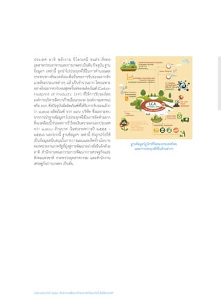 รายงานประจำ�ปี ๒๕๕๘ สำ�นักงานพัฒนาวิทยาศาสตร์และเทคโนโลยีแห่งชาติ
ประเทศ อาทิ พลังงาน ปิโตรเคมี ขนส่ง สิ่งทอ
อุตสาหกรรมอาหารและการเกษตร เป็นต้น ปัจจุบัน ฐาน
ข้อมูลฯ เหล่านี้ ถูกน�ำไปประยุกต์ใช้ในการค�ำนวณผล
กระทบทางสิ่งแวดล้อมเพื่อยื่นขอการรับรองฉลากสิ่ง
แวดล้อมประเภทต่างๆ แล้วเป็นจ�ำนวนมาก โดยเฉพาะ
อย่างยิ่งฉลากคาร์บอนฟุตพริ้นท์ของผลิตภัณฑ์ (Carbon
Footprint of Products: CFP) ที่ให้การรับรองโดย
องค์การบริหารจัดการก๊าซเรือนกระจก(องค์การมหาชน)
หรืออบก.ซึ่งปัจจุบันมีผลิตภัณฑ์ที่ได้รับการรับรองแล้วก
ว่า ๑,๗๐๕ ผลิตภัณฑ์ จาก ๓๙๖ บริษัท ซึ่งผลกระทบ
จากการน�ำฐานข้อมูลฯ ไปประยุกต์ใช้ในการจัดท�ำฉลาก
สิ่งแวดล้อมนี้ช่วยลดการรั่วไหลเงินตราออกนอกประเทศ
กว่า ๑,๗๐๐ ล้านบาท (ในช่วงระหว่างปี ๒๕๕๕ –
๒๕๕๘) นอกจากนี้ ฐานข้อมูลฯ เหล่านี้ ยังถูกน�ำไปใช้
เป็นข้อมูลสนับสนุนในการวางแผนและจัดท�ำนโยบาย
ของหน่วยงานภาครัฐที่มุ่งสู่การพัฒนาอย่างยั่งยืนอีกด้วย
อาทิ ส�ำนักงานคณะกรรมการพัฒนาการเศรษฐกิจและ
สังคมแห่งชาติ กระทรวงอุตสาหกรรม และส�ำนักงาน
เศรษฐกิจการเกษตร เป็นต้น
ฐานข้อมูลวัฏจักรชีวิตของประเทศไทย
และการประยุกต์ใช้ในด้านต่างๆ
 