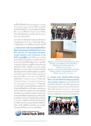 รายงานประจำ�ปี ๒๕๕๘ สำ�นักงานพัฒนาวิทยาศาสตร์และเทคโนโลยีแห่งชาติ
ตรงที่สร้างขึ้นใหม่ด้วย (SPring-8 Angstrom Compact
Free Electron Laser (SACLA)) ทั้งนี้ จากการหารือ
และเยี่ยมชมในครั้งนี้SPring-8จะร่วมพัฒนานักวิจัยไทย
ปีละ ๘ คน ภายใต้โครงการ Cheiron School ซึ่งเป็น
ไปตามบันทึกข้อตกลงความร่วมมือ (MOU) ระหว่าง
สวทช. และ RIKEN อีกด้วย
นอกจากนี้สวทช.ได้ด�ำเนินกิจกรรมความร่วมมือระหว่าง
ประเทศในรูปแบบต่างๆ เช่น การจัดประชุม สัมมนา
การจัดศึกษาดูงาน ฯลฯ โดยมีตัวอย่างของกิจกรรม ดังนี้
๑. นาโนเทค สวทช. ร่วมกับหน่วยงานพันธมิตรทั้งภาค
รัฐและภาคเอกชนของประเทศไทยเข้าร่วมงาน nano
tech 2015-The 14th
International Nanotech-
nology Exhibition and Conference ณ กรุง
โตเกียว ประเทศญี่ปุ่น ระหว่างวันที่ ๒๘-๓๐ มกราคม
๒๕๕๘ ซึ่งเป็นงานประชุมวิชาการและนิทรรศการทาง
ด้านนาโนเทคโนโลยีที่ใหญ่ที่สุดของโลก และได้รับ
การยอมรับจากนักธุรกิจ และผู้เชี่ยวชาญทางด้านนาโน
เทคโนโลยีจากทั่วโลก เมื่อวันที่ ๒๘ มกราคม ๒๕๕๘
รัฐมนตรีว่าการกระทรวงวิทยาศาสตร์และเทคโนโลยี
อัครราชทูตประจ�ำสถานเอกอัครราชทูตไทยณกรุงโตเกียว
ประธานคณะกรรมการบริหารนาโนเทค และประธาน
คณะกรรมการจัดงาน nano tech 2015 ให้เกียรติ
เปิดนิทรรศการ Thailand Pavilion ภายใต้แนวคิด
“Nanotechnology: Convergent Technologies
for Sustainable Development” ซึ่งจัดแสดง
ความก้าวหน้าด้านนาโนเทคโนโลยีของประเทศไทย ซึ่ง
น�ำเทคโนโลยีชั้นสูงที่ผ่านการวิจัย พัฒนา และนวัตกรรม
ร่วมกับภาคอุตสาหกรรม ที่สามารถถ่ายทอดเทคโนโลยี
และเข้าสู่กระบวนการผลิตในภาคอุตสาหกรรม โดยภาค
เอกชนของไทยได้มีส่วนร่วมแสดงผลงาน อาทิเช่น เครื่อง
ตรวจวัดคุณภาพของอาหารไทยโดยใช้นาโนเทคโนโลยี
(E-SenSS) สารดูดซับทอกซินที่ปนเปื้อนในวัตถุดิบ
อาหารสัตว์(ZetaTechnology)เครื่องส�ำอางที่ผลิตจาก
ไขอ้อย เป็นต้น ซึ่งได้รับความสนใจอย่างมากจากผู้เข้า
ร่วมงานและท�ำให้เกิดการเจรจาทางธุรกิจอีกด้วย
๒. นาโนเทค สวทช. เป็นเจ้าภาพจัดการประชุม
วิชาการ The 5th NANOTEC-NRI Nanomaterials
Joint Research Meeting ณ อุทยานวิทยาศาสตร์
ประเทศไทย เมื่อวันที่ ๒๔ กุมภาพันธ์ ๒๕๕๘ โดยร่วม
กับ Nanosystem Research Institute (NRI) หน่วยงาน
วิจัยภายใต้ National Institute of Advanced
Industrial Science and Technology (AIST) ด�ำเนิน
กิจกรรมการประชุมวิชาการร่วมกัน การประชุมดังกล่าว
เมื่อวันที่ ๒๙ มกราคม ๒๕๕๘
รัฐมนตรีว่าการกระทรวงวิทยาศาสตร์และเทคโนโลยี และคณะ
ได้รับเชิญจากองค์กรพันธมิตรของนาโนเทคเข้าเยี่ยมชม
บริษัทโตโยต้ามอเตอร์ จ�ำกัด ณ เมืองนาโกยา
และวันที่ ๓๐ มกราคม ๒๕๕๘
รัฐมนตรีว่าการกระทรวงวิทยาศาสตร์และเทคโนโลยี ได้รับเชิญ
เป็นผู้บรรยายหลักในการประชุมและสัมมนานานาชาติ
ในหัวข้อ Thailand S&T in Transition
 