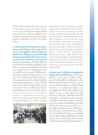 71
น�ำไปสู่การสร้างความร่วมมือ R&D of Nanomaterials
for Sustainable Energy และ R&D of Electro-
chromic Devices ซึ่งเป็นกิจกรรมภายใต้ความร่วมมือ
Letter of Intent ในการสร้างความร่วมมือทางวิชาการ
ร่วมกันในสาขา Nanobiotechnology (๒๕๕๖-๒๕๕๘)
และสร้างความเข้มแข็งทางด้านวิชาการของทั้งสอง
หน่วยงาน
๓. เนคเทค สวทช.ร่วมกับ SingaporeTherapeutic,
Assistive & Rehabilitative Technology (START)
Centre สาธารณรัฐสิงคโปร์ จัดการประชุมวิชาการ	
เรื่องวิศวกรรมการฟื้นฟูสมรรถภาพและเทคโนโลยีสิ่ง
อํานวยความสะดวกสําหรับคนพิการ (International	
Convention on Rehabilitation Engineering &
Assistive Technology: i-CREATe 2015) ณ
มหาวิทยาลัยนันยางเทคโนโลยีสาธารณรัฐสิงคโปร์ เมื่อ
วันที่ ๑๑ – ๑๔ สิงหาคม ๒๕๕๘ เพื่อเป็นการแลกเปลี่ยน
องค์ความรู้ด้านวิศวกรรมการฟื้นฟูสมรรถภาพและ
เทคโนโลยีสิ่งอํานวยความสะดวก ซึ่งได้รับพระมหา
กรุณาธิคุณจากสมเด็จพระเทพรัตนราชสุดาฯ สยาม
บรมราชกุมารี เสด็จพระราชดําเนินเป็นองค์ประธาน
เปิดงานและทอดพระเนตรโครงงานสิ่งประดิษฐ์เพื่อคน
พิการและผู้สูงอายุของนักศึกษา รวมทั้งทรงเป็นสักขี
พยานการลงนามบันทึกความเข้าใจบันทึกข้อตกลงเรื่อง
ความร่วมมือด้านวิศวกรรมฟื้นฟูสมรรถภาพและ
เทคโนโลยีสิ่งอ�ำนวยความสะดวกแห่งเอเชีย (Memo-
randum of Agreement on the Formation of
Coalition on Rehabilitation Engineering &
Assistive Technology of Asia (CREATe Asia) โดยมี
หน่วยงานเข้าร่วมลงนาม ประกอบด้วย Australian
Rehabilitation Assistive Technology Association
(ARATA), China Association of Assistive Products
(CAAP), Hong Kong Occupational Therapy
Association (HKOTA), Hyogo Institute of Assistive
Technology (HIAT) / Hyogo Rehabilitation Center
(HRC), Independent Living Centre New South
Wales (ILCNSW), Independent Living Services,
New Zealand (ILSNZ), Korean Association of
Assistive Technology Professionals (KAATP),
National Science and Technology Development
Agency, Thailand (NSTDA), Rehabilitation
Engineering Society of Japan (RESJA), START
Centre, Singapore (START), Taiwan Rehabilitation
Engineering and Assistive Technology Society
(TREATS), University of Shanghai for Science &
Technology (USST) และ Universiti Teknologi
Malaysia (UTM)
๔. ไบโอเทค สวทช. รับนักวิจัยจากประเทศเพื่อนบ้าน
เข้าฝึกอบรมด้านเทคโนโลยีชีวภาพ ประจ�ำปี ๒๕๕๘
เมื่อวันที่ ๒ ตุลาคม ๒๕๕๘ ภายใต้โครงการพัฒนา
บุคลากรด้านเทคโนโลยีชีวภาพส�ำหรับภูมิภาคอาเซียน
ซึ่งได้จัดสรรทุนให้กับนักวิจัยต่างชาติจ�ำนวน๑๒ทุนจาก
๔ ประเทศ ได้แก่ อินโดนีเซีย สาธารณรัฐประชาธิปไตย
ประชาชนลาว สาธารณรัฐแห่งสหภาพเมียนมา และ
สาธารณรัฐสังคมนิยมเวียดนามเข้าฝึกปฏิบัติงานร่วมกับ
ไบโอเทค ระยะเวลา ๓-๖ เดือน โครงการดังกล่าวเป็น
หนึ่งในโครงการที่ไบโอเทค ผลักดันให้เป็นไปตามวิสัย
ทัศน์ของภูมิภาค และช่วยสร้างความสามารถทางด้าน
เทคโนโลยีชีวภาพให้กับภูมิภาคอาเซียน และเมื่อวันที่
๗-๑๑ กันยายน ๒๕๕๘ ไบโอเทคได้จัดศึกษาดูงานให้เจ้า
หน้าที่สถาบันนิเวศวิทยาและเทคโนโลยีชีวภาพ จาก
สาธารณรัฐประชาธิปไตยประชาชนลาว เพื่อศึกษาดูงาน
เรื่องเทคโนโลยีการผลิตชีวินทรีย์ประเภทเชื้อรา
บิวเวอเรียและไวรัสเอ็นพีวี ส�ำหรับควบคุมแมลงศัตรูพืช
ทดแทนการใช้สารเคมีฆ่าแมลงที่เป็นอันตรายต่อมนุษย์
และสิ่งแวดล้อม พร้อมทั้งเข้าดูงานที่มหาวิทยาลัย
เทคโนโลยีราชมงคลสุวรรณภูมิ ที่รับถ่ายทอดเทคนิคการ
 