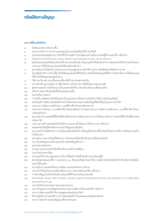 รายงานประจำ�ปี ๒๕๕๘ สำ�นักงานพัฒนาวิทยาศาสตร์และเทคโนโลยีแห่งชาติ
ผลงานที่ยื่นจดสิทธิบัตร
๑	 อินดิเคเตอร์ตรวจวัดความชื้น
๒	 ระบบการจัดการการกระจายและหมุนเวียนบรรจุภัณฑ์โดยใช้อาร์เอฟไอดี
๓	 อุปกรณ์ประเมินพฤติกรรมการขับขี่ที่ปรับเกณฑ์การประเมินตามความต้องการของผู้ใช้งานและวิธีการดังกล่าว
๔	 Aptamers bound human serum albumin and glycated human serum albumin
๕	 ชุดไพรเมอร์และชุดดีเอ็นเอโพรบที่จ�ำเพาะต่อเครื่องหมายโมเลกุลสนิปซึ่งสัมพันธ์กับความสูงของล�ำต้นในปาล์มน�้ำมันและ
	 กระบวนการใช้ชุดไพรเมอร์และชุดดีเอ็นเอโพรบดังกล่าว
๖	 อุปกรณ์แนะน�ำวัตถุดิบในการประกอบอาหารและสูตรอาหารด้วยวิธีการหาความสัมพันธ์ของวัตถุดิบจากกราฟ
๗	 พลาสมิดส�ำหรับการสร้างเชื้อไวรัสวัคซีนลูกผสมเด็งกี่ซีโรทัยป์ ๒ ชนิดเชื้อเป็นอ่อนฤทธิ์ที่ท�ำการปรับเปลี่ยนการใช้โคดอนและ
	 เชื้อไวรัสวัคซีนลูกผสมชนิดดังกล่าว
๘	 วิธีตรวจปริมาณการปนเปื้อนของเชื้อราที่สร้างสารอะฟลาทอกซิน
๙	 ระบบส�ำหรับแนะน�ำสูตรอาหารผู้ป่วยด้วยการวิเคราะห์การตัดสินใจแบบหลายเกณฑ์
๑๐	 สูตรส่วนผสมน�้ำยาส�ำหรับลอกแป้งและฟอกสีเชิงชีวภาพของผ้าเดนิมแบบขั้นตอนเดียว
๑๑	 เครื่องก�ำเนิดแรงดึงเชิงเส้นที่ใช้กับเซลล์เพาะเลี้ยง
๑๒	 อุปกรณ์วิเคราะห์สาร
๑๓	 กรรมวิธีการผลิตพลาสติกฝังในแทรกด้วยแผ่นตะแกรงโลหะจากเทคนิคการให้ความร้อนในแม่พิมพ์
๑๔	 เทคโนโลยีการผลิตนาโนอิมัลชั่นกักเก็บน�้ำมันหอมระเหยความเข้มข้นสูงที่มีฤทธิ์ไล่ยุงในรูปแบบโปร่งใส
๑๕	 กระบวนการเพิ่มความเสถียรของ ๑-แอซีท็อกซีชาวิคอลแอซีเทตจากข่า
๑๖	 กระบวนการสกัดแยก ๑-แอซีท็อกซีชาวิคอลแอซีเทตจากข่าและกระบวนการเพิ่มความเสถียรของ ๑-แอซีท็อกซ๊ชาวิคอล-
	 แอซีเทตดังกล่าว
๑๗	 อุปกรณ์ทางการแพทย์ที่มีพื้นผิวซิลิโคนที่ปลดปล่อยยาได้และกระบวนการท�ำให้อุปกรณ์ทางการแพทย์ที่มีผิวเป็นซิลิโคนปลด
	 ปล่อยยาได้
๑๘	 กระบวนการสร้างแผ่นสิ่งสกัดพริกที่สามารถละลายน�้ำได้และการใช้กระบวนการดังกล่าว
๑๙	 เซนเซอร์หน้าสัมผัสส�ำหรับตรวจจับท่ามือคู่และท่ามือเดี่ยว
๒๐	 อนุภาคคล้ายไวรัสส�ำหรับการกระตุ้นแอนติบอดีเพื่อสร้างเสริมภูมิคุ้มกันต่อเชื้อไวรัสเด็งกี่และกรรมวิธีการผลิตอนุภาคคล้าย
	 ไวรัสดังกล่าว
๒๑	 อุปกรณ์ระบายความร้อนที่มีช่องทางการไหลขนาดไมโครส�ำหรับอุปกรณ์อิเล็กทรอนิกส์
๒๒	 ระบบรับส่งข้อมูลแบบไร้สายและวิธีการรับส่งข้อมูลดังกล่าว
๒๓	 อุปกรณ์บรรจุตัวอย่าง
๒๔	 สารละลายแขวนลอยส�ำหรับใช้เป็นตัวตรวจวัดก๊าซอะซีโตน
๒๕	 ระบบวัดขนาดของวัตถุ
๒๖	 ระบบและวิธีการควบคุมและตรวจวัดการใช้พลังงานไฟฟ้าโดยมีการระบุตัวตนผู้ใช้
๒๗	 พลาสมิดลูกผสมและเชื้อรา Aspergillus sp. ดัดแปลงพันธุกรรมส�ำหรับการผลิตกรดไขมันไม่อิ่มตัวจ�ำเป็นชนิดกรดไดโฮโม-
	 แกมม่าลิโนเลนิค
๒๘	 ระบบเตือนการละเมิดวินัยจราจรเพื่อความปลอดภัยของการขับรถ
๒๙	 ระบบก�ำบังวัตถุด้วยอุปกรณ์ขับเคลื่อนทางอากาศขนาดเล็กและวิธีการดังกล่าว
๓๐	 การสร้างสัญญาณขับส�ำหรับอินเวอร์เตอร์ที่ใช้กับมอเตอร์แบบสองเฟส
๓๑	 Microfluidic device with multiple cognitive agents immobilized thereon and methods for its fabrication
	 and method of use
๓๒	 ระบบส�ำหรับประมวลผลภาพแบบหลายระนาบ
๓๓	 ระบบเก็บและรวบรวมข้อมูลต�ำแหน่งจากอุปกรณ์สื่อสารไร้สายและวิธีการดังกล่าว
๓๔	 ระบบการติดตามจุดให้ก�ำลังงานสูงสุดของเซลล์แสงอาทิตย์
๓๕	 ตัวเร่งปฏิกิริยาทางแสงที่ท�ำงานภายใต้แสงอัลตร้าไวโอเลตและแสงฟลูออเรสเซนต์
๓๖	 ระบบการส่องสว่างและส่งสัญญาณสื่อสารผ่านแสง
ทรัพย์สินทางปัญญา
 