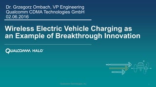 1Qualcomm Technologies, Inc.
Wireless Electric Vehicle Charging as
an Example of Breakthrough Innovation
Dr. Grzegorz Ombach, VP Engineering
Qualcomm CDMA Technologies GmbH
02.06.2016
 