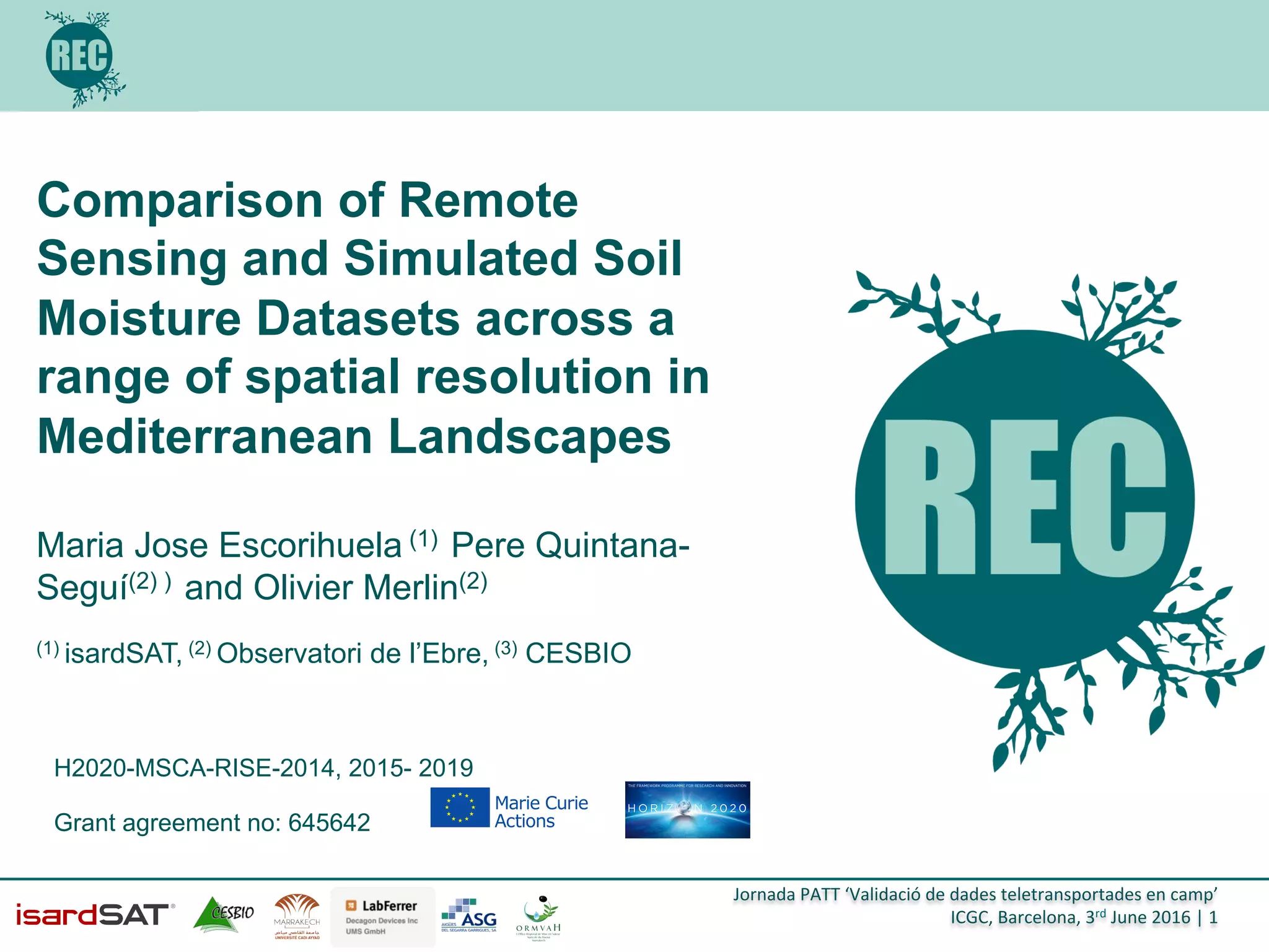 Jornada	
  PATT	
  ‘Validació	
  de	
  dades	
  teletransportades	
  en	
  camp’	
  
ICGC,	
  Barcelona,	
  3rd	
  June	
  2016	
  |	
  1	
  
Comparison of Remote
Sensing and Simulated Soil
Moisture Datasets across a
range of spatial resolution in
Mediterranean Landscapes
!
Maria Jose Escorihuela (1) Pere Quintana-
Seguí(2) ) and Olivier Merlin(2)
(1) isardSAT, (2) Observatori de l’Ebre, (3) CESBIO
H2020-MSCA-RISE-2014, 2015- 2019
Grant agreement no: 645642
 