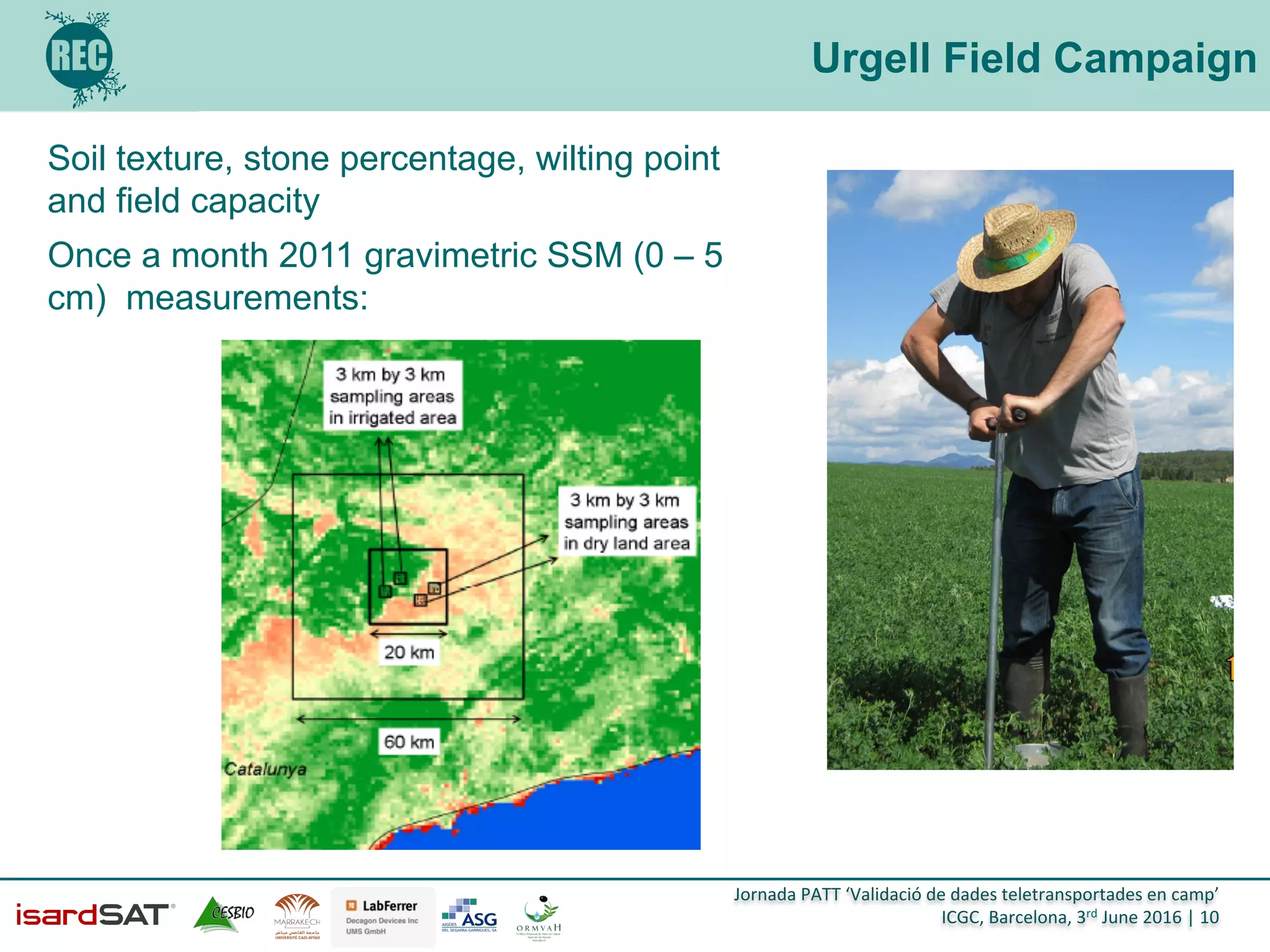 Jornada	
  PATT	
  ‘Validació	
  de	
  dades	
  teletransportades	
  en	
  camp’	
  
ICGC,	
  Barcelona,	
  3rd	
  June	
  2016	
  |	
  10	
  
Urgell Field Campaign
Soil texture, stone percentage, wilting point
and field capacity
Once a month 2011 gravimetric SSM (0 – 5
cm) measurements:
 