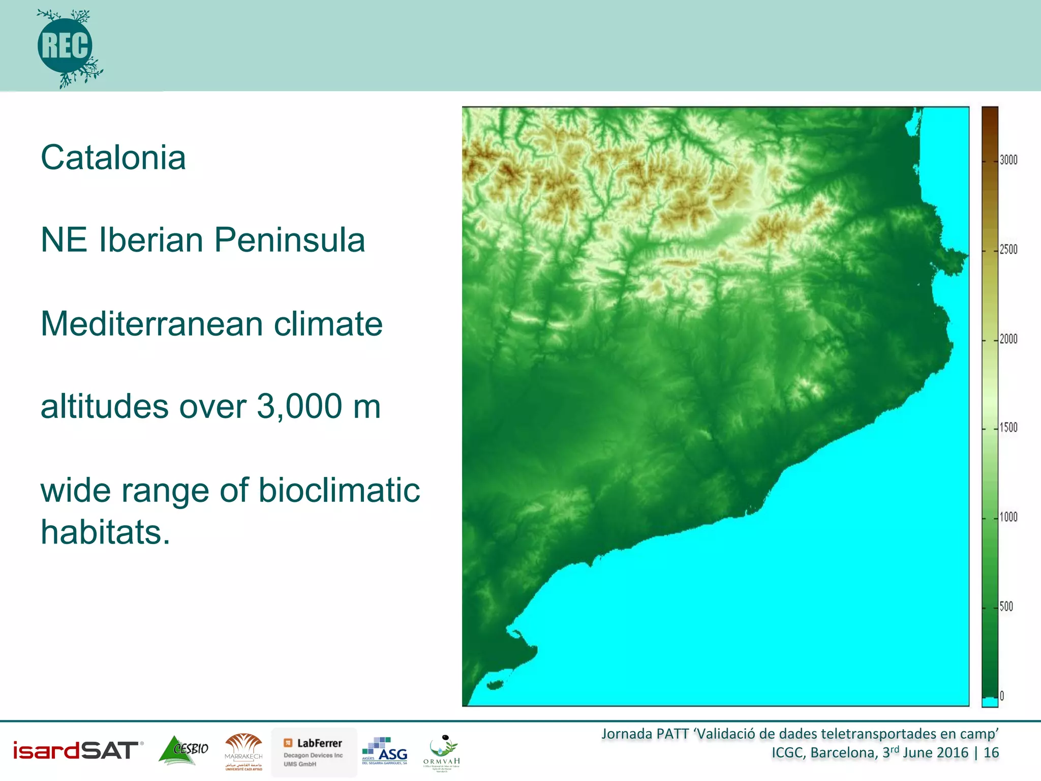 Jornada	
  PATT	
  ‘Validació	
  de	
  dades	
  teletransportades	
  en	
  camp’	
  
ICGC,	
  Barcelona,	
  3rd	
  June	
  2016	
  |	
  16	
  
Catalonia
NE Iberian Peninsula
Mediterranean climate
altitudes over 3,000 m
wide range of bioclimatic
habitats.
 