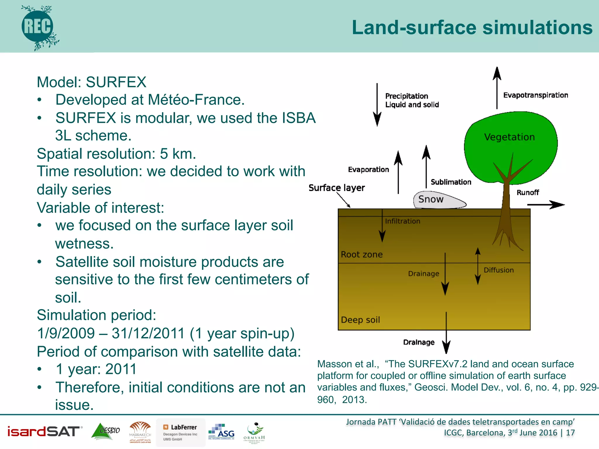 Jornada	
  PATT	
  ‘Validació	
  de	
  dades	
  teletransportades	
  en	
  camp’	
  
ICGC,	
  Barcelona,	
  3rd	
  June	
  2016	
  |	
  17	
  
Land-surface simulations
Model: SURFEX
•  Developed at Météo-France.
•  SURFEX is modular, we used the ISBA
3L scheme.
Spatial resolution: 5 km.
Time resolution: we decided to work with
daily series
Variable of interest:
•  we focused on the surface layer soil
wetness.
•  Satellite soil moisture products are
sensitive to the first few centimeters of
soil.
Simulation period:
1/9/2009 – 31/12/2011 (1 year spin-up)
Period of comparison with satellite data:
•  1 year: 2011
•  Therefore, initial conditions are not an
issue.
Masson et al., “The SURFEXv7.2 land and ocean surface
platform for coupled or offline simulation of earth surface
variables and fluxes,” Geosci. Model Dev., vol. 6, no. 4, pp. 929–
960, 2013.
 