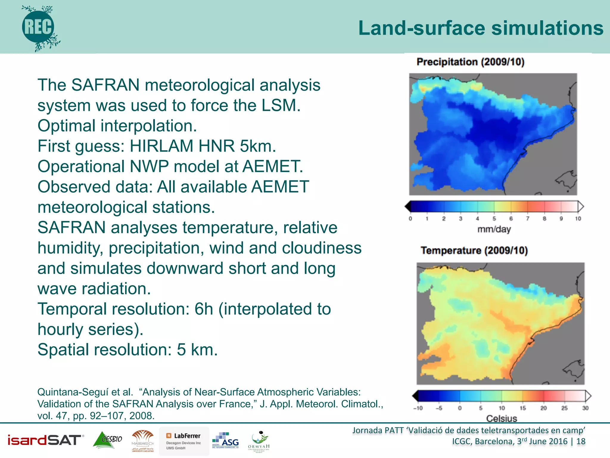 Jornada	
  PATT	
  ‘Validació	
  de	
  dades	
  teletransportades	
  en	
  camp’	
  
ICGC,	
  Barcelona,	
  3rd	
  June	
  2016	
  |	
  18	
  
Land-surface simulations
The SAFRAN meteorological analysis
system was used to force the LSM.
Optimal interpolation.
First guess: HIRLAM HNR 5km.
Operational NWP model at AEMET.
Observed data: All available AEMET
meteorological stations.
SAFRAN analyses temperature, relative
humidity, precipitation, wind and cloudiness
and simulates downward short and long
wave radiation.
Temporal resolution: 6h (interpolated to
hourly series).
Spatial resolution: 5 km.
Quintana-Seguí et al. “Analysis of Near-Surface Atmospheric Variables:
Validation of the SAFRAN Analysis over France,” J. Appl. Meteorol. Climatol.,
vol. 47, pp. 92–107, 2008.
 