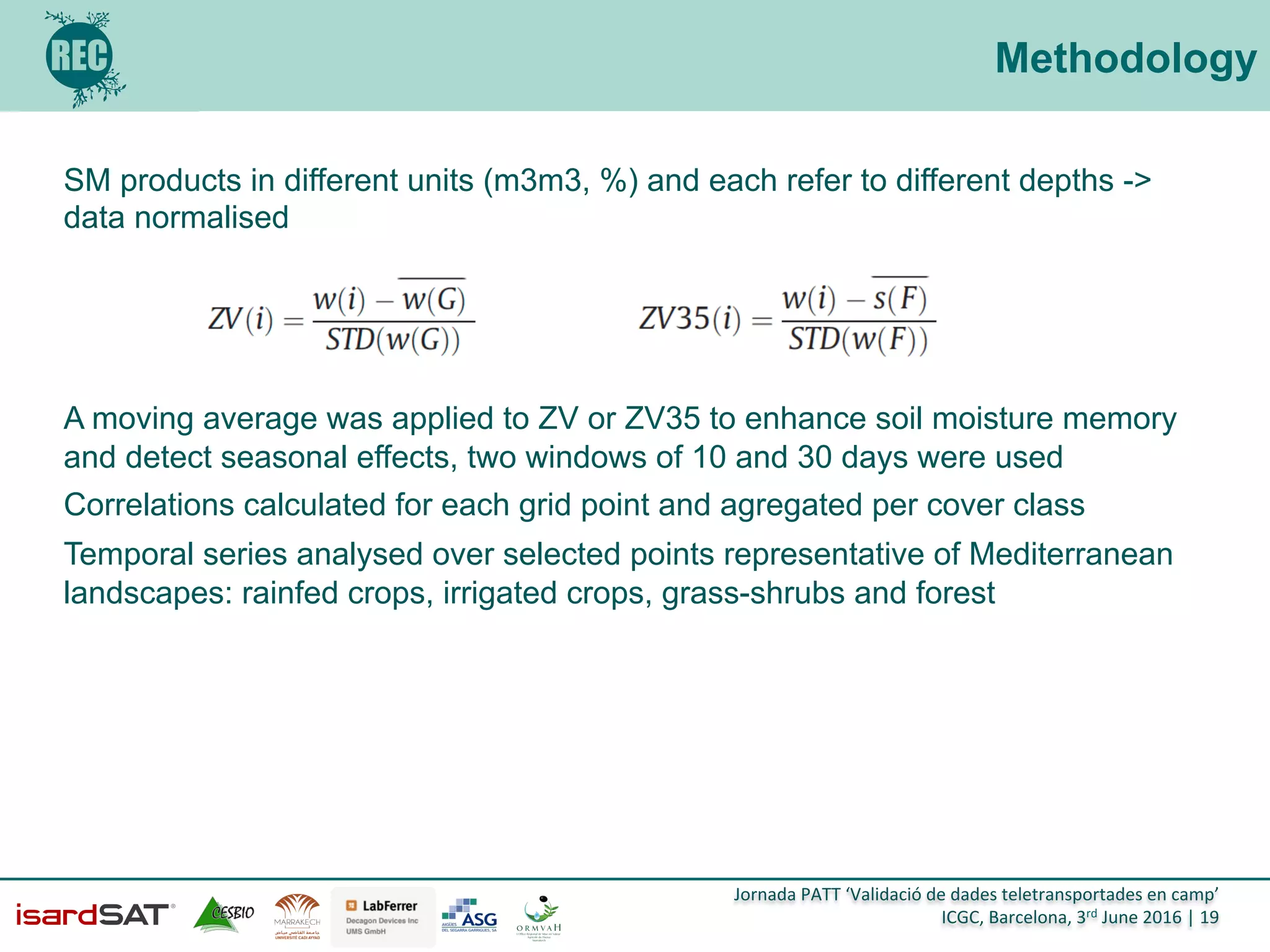Jornada	
  PATT	
  ‘Validació	
  de	
  dades	
  teletransportades	
  en	
  camp’	
  
ICGC,	
  Barcelona,	
  3rd	
  June	
  2016	
  |	
  19	
  
Methodology
SM products in different units (m3m3, %) and each refer to different depths ->
data normalised
A moving average was applied to ZV or ZV35 to enhance soil moisture memory
and detect seasonal effects, two windows of 10 and 30 days were used
Correlations calculated for each grid point and agregated per cover class
Temporal series analysed over selected points representative of Mediterranean
landscapes: rainfed crops, irrigated crops, grass-shrubs and forest
 