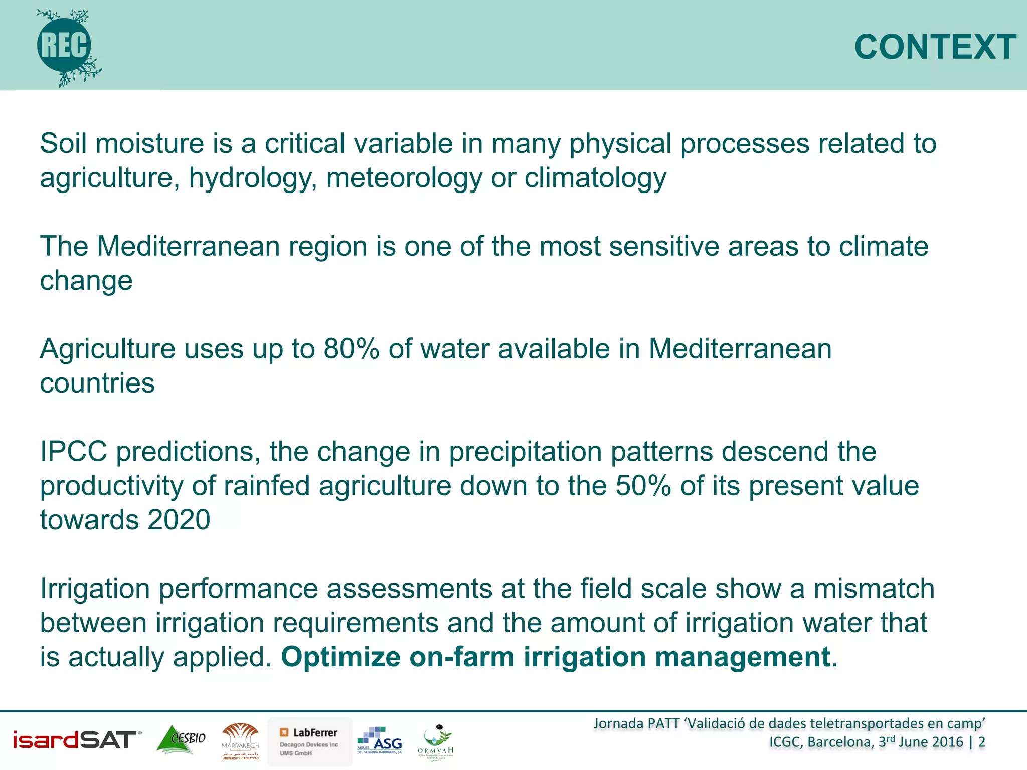 Jornada	
  PATT	
  ‘Validació	
  de	
  dades	
  teletransportades	
  en	
  camp’	
  
ICGC,	
  Barcelona,	
  3rd	
  June	
  2016	
  |	
  2	
  
CONTEXT
Soil moisture is a critical variable in many physical processes related to
agriculture, hydrology, meteorology or climatology
The Mediterranean region is one of the most sensitive areas to climate
change
Agriculture uses up to 80% of water available in Mediterranean
countries
IPCC predictions, the change in precipitation patterns descend the
productivity of rainfed agriculture down to the 50% of its present value
towards 2020
Irrigation performance assessments at the field scale show a mismatch
between irrigation requirements and the amount of irrigation water that
is actually applied. Optimize on-farm irrigation management.
 