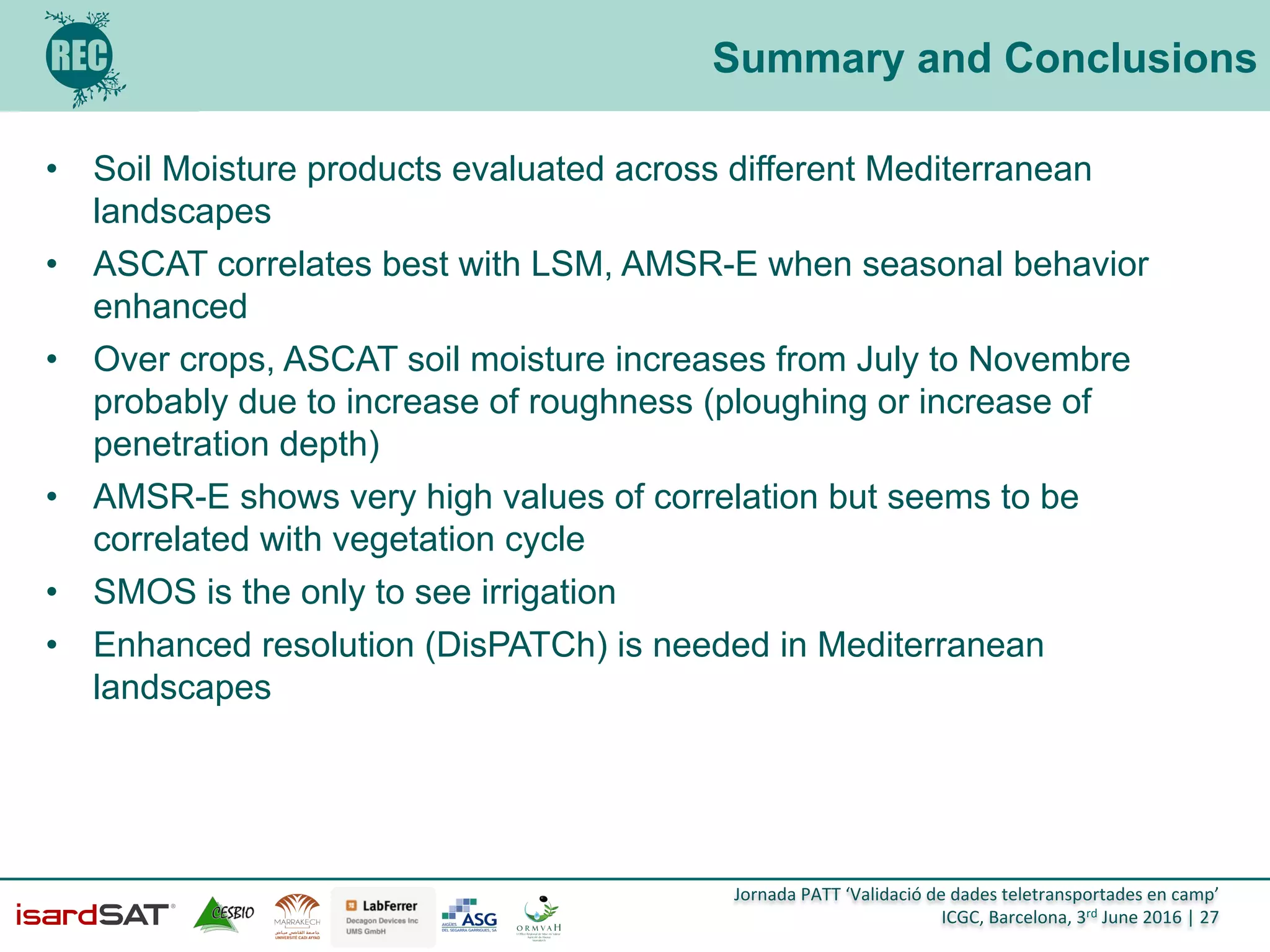 Jornada	
  PATT	
  ‘Validació	
  de	
  dades	
  teletransportades	
  en	
  camp’	
  
ICGC,	
  Barcelona,	
  3rd	
  June	
  2016	
  |	
  27	
  
Summary and Conclusions
•  Soil Moisture products evaluated across different Mediterranean
landscapes
•  ASCAT correlates best with LSM, AMSR-E when seasonal behavior
enhanced
•  Over crops, ASCAT soil moisture increases from July to Novembre
probably due to increase of roughness (ploughing or increase of
penetration depth)
•  AMSR-E shows very high values of correlation but seems to be
correlated with vegetation cycle
•  SMOS is the only to see irrigation
•  Enhanced resolution (DisPATCh) is needed in Mediterranean
landscapes
 