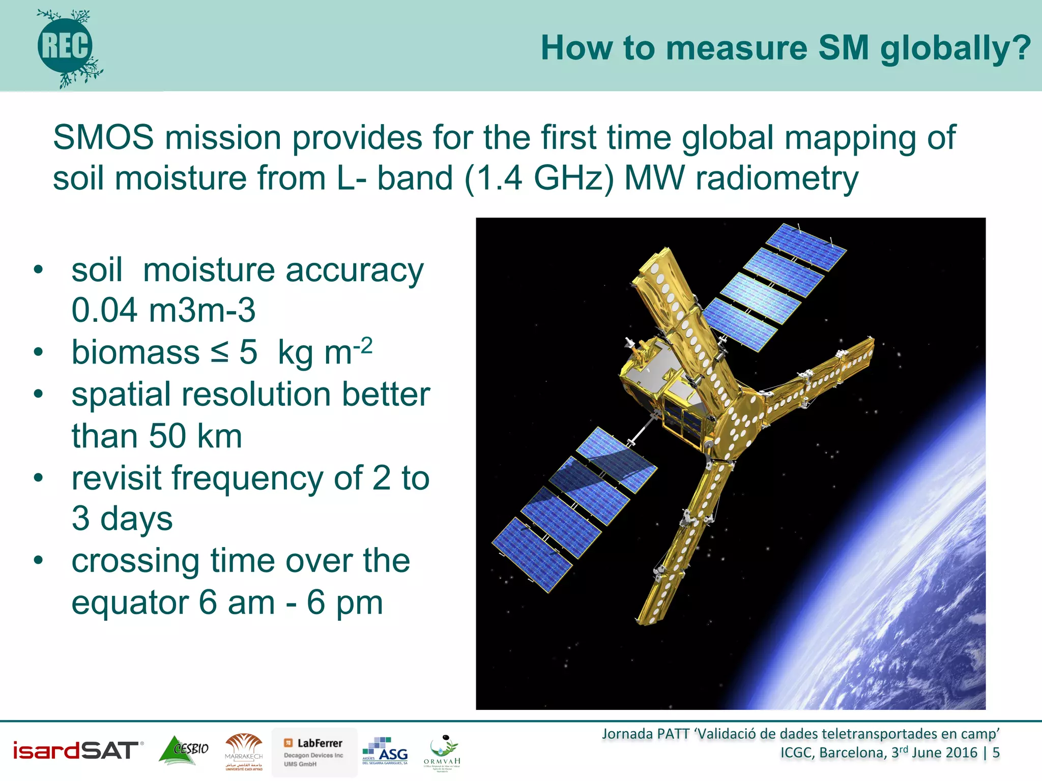 Jornada	
  PATT	
  ‘Validació	
  de	
  dades	
  teletransportades	
  en	
  camp’	
  
ICGC,	
  Barcelona,	
  3rd	
  June	
  2016	
  |	
  5	
  
How to measure SM globally?
SMOS mission provides for the first time global mapping of
soil moisture from L- band (1.4 GHz) MW radiometry
•  soil moisture accuracy
0.04 m3m-3
•  biomass ≤ 5 kg m-2
•  spatial resolution better
than 50 km
•  revisit frequency of 2 to
3 days
•  crossing time over the
equator 6 am - 6 pm
 