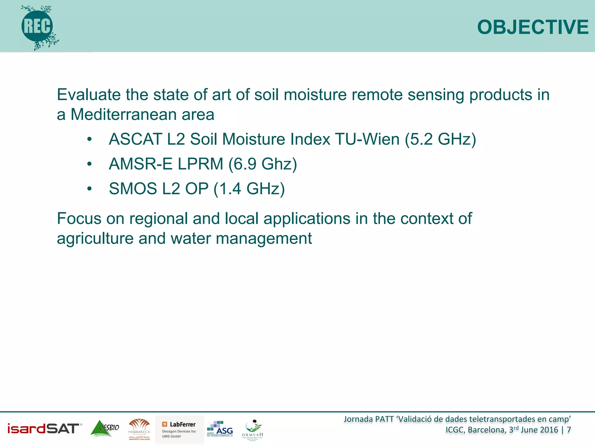 Jornada	
  PATT	
  ‘Validació	
  de	
  dades	
  teletransportades	
  en	
  camp’	
  
ICGC,	
  Barcelona,	
  3rd	
  June	
  2016	
  |	
  7	
  
OBJECTIVE
Evaluate the state of art of soil moisture remote sensing products in
a Mediterranean area
•  ASCAT L2 Soil Moisture Index TU-Wien (5.2 GHz)
•  AMSR-E LPRM (6.9 Ghz)
•  SMOS L2 OP (1.4 GHz)
Focus on regional and local applications in the context of
agriculture and water management
 