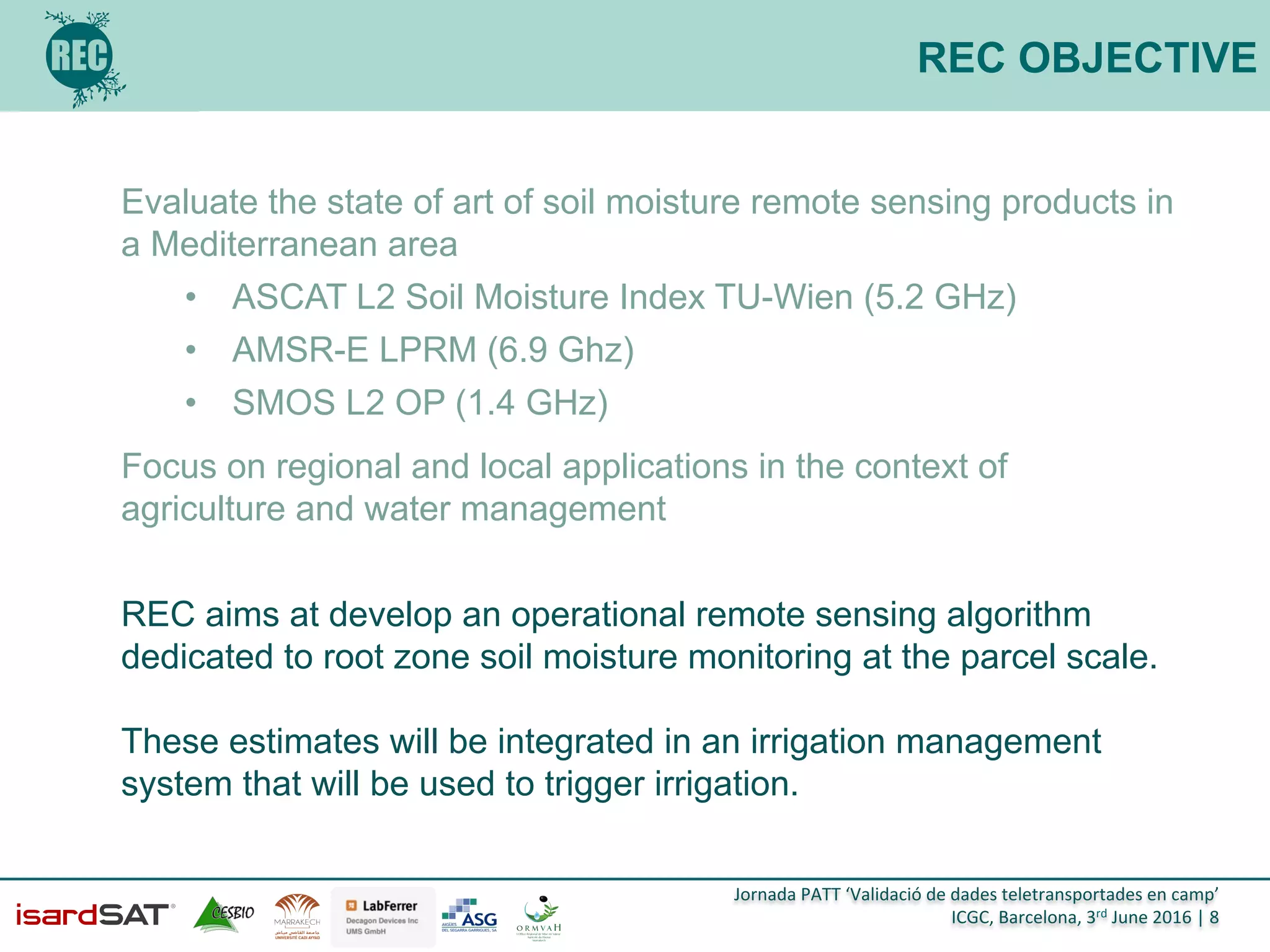 Jornada	
  PATT	
  ‘Validació	
  de	
  dades	
  teletransportades	
  en	
  camp’	
  
ICGC,	
  Barcelona,	
  3rd	
  June	
  2016	
  |	
  8	
  
REC OBJECTIVE
Evaluate the state of art of soil moisture remote sensing products in
a Mediterranean area
•  ASCAT L2 Soil Moisture Index TU-Wien (5.2 GHz)
•  AMSR-E LPRM (6.9 Ghz)
•  SMOS L2 OP (1.4 GHz)
Focus on regional and local applications in the context of
agriculture and water management
REC aims at develop an operational remote sensing algorithm
dedicated to root zone soil moisture monitoring at the parcel scale.
These estimates will be integrated in an irrigation management
system that will be used to trigger irrigation.
	
  
 