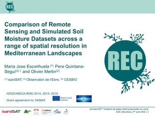 Jornada	
  PATT	
  ‘Validació	
  de	
  dades	
  teletransportades	
  en	
  camp’	
  
ICGC,	
  Barcelona,	
  3rd	
  June	
  2016	
  |	
  1	
  
Comparison of Remote
Sensing and Simulated Soil
Moisture Datasets across a
range of spatial resolution in
Mediterranean Landscapes
!
Maria Jose Escorihuela (1) Pere Quintana-
Seguí(2) ) and Olivier Merlin(2)
(1) isardSAT, (2) Observatori de l’Ebre, (3) CESBIO
H2020-MSCA-RISE-2014, 2015- 2019
Grant agreement no: 645642
 