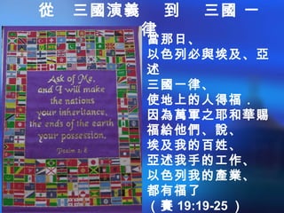 從 三國演義 到 三國 一
律
當那日、
以色列必與埃及、亞
述
三國一律、
使地上的人得福．
因為萬軍之耶和華賜
福給他們、說、
埃及我的百姓、
亞述我手的工作、
以色列我的產業、
都有福了
（賽 19:19-25 ）
 