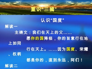 认识“国度”
解读一
主祷文：我们在天上的父……
愿你的国你的国降临，你的旨意行在地
上如同
行在天上。……因为国度国度、荣耀
、权柄
都是你的，直到永远，阿们！
解读二
重识“三國”
 
