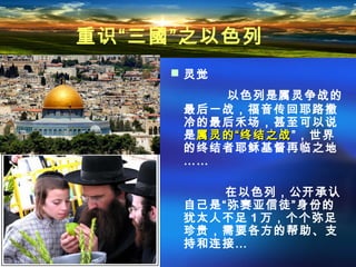  灵觉
以色列是属灵争战的
最后一战，福音传回耶路撒
冷的最后禾场，甚至可以说
是属灵的“终结之战属灵的“终结之战”，世界
的终结者耶稣基督再临之地
……
在以色列，公开承认
自己是“弥赛亚信徒”身份的
犹太人不足 1 万，个个弥足
珍贵，需要各方的帮助、支
持和连接…
重识“三國”之以色列
 