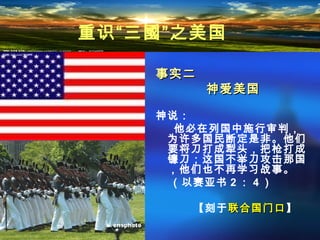 事实二事实二
神爱美国神爱美国
神说：
他必在列国中施行审判，
为许多国民断定是非。他们
要将刀打成犁头，把枪打成
镰刀；这国不举刀攻击那国
，他们也不再学习战事。
（以赛亚书 2 ： 4 ）
【刻于联合国门口联合国门口】
重识“三國”之美国
 
