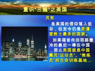 灵觉灵觉
虽美国的信仰落入低
谷，但至今仍是差遣差遣
宣教士最多的国家宣教士最多的国家。
如果福音传回耶路撒
冷的最后一棒在中国
，那么美国就是中国美国就是中国
属灵“运动员”、“教练属灵“运动员”、“教练
员”的生命训练基地员”的生命训练基地……
……
重识“三國”之美国
 
