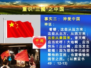 事实三事实三 :: 神爱中国神爱中国
神说：
看哪，这些从远方来；
这些从北方、从西方来；
这些从秦国来这些从秦国来。诸天啊，
应当欢呼！大地啊，应当
快乐！众山啊，应当发生
歌唱！因为耶和华已经安
慰他的百姓，也要憐恤他
困苦之民。 ( 以赛亚书
49 ： 12-13)
重识“三國”之中国
 