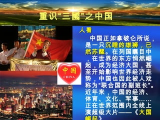 人看人看
中国正如拿破仑所说，
是一只沉睡的雄狮，已沉睡的雄狮，已
然苏醒然苏醒。在列国瞩目中
，在世界的东方悄然崛
起，成为经济大国，甚
至开始影响世界经济走
势，中国也因此被人戏
称为“联合国的副班长”。
近年来，中国的经济、
体育、文化、军事……
正在世界范围内全线上
演超级大片——《大国大国
重识“三國”之中国
 