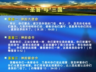  圣旨一圣旨一 :: 神的大使命神的大使命
所以，你们要去，使万民作我的门徒，奉父、子、圣灵的名给他
们施洗。凡我所吩咐你们的，都教训他们遵守，我就常与你们同在
，直到世界的末了。（太 28 ： 19-20 ）
 圣旨二圣旨二 :: 神的命令神的命令
我爱你们，正如父爱我一样，你们要常在我的爱里。你们若遵守
我的命令，就常在我的爱；正如我遵守了我父的命令，常在他的爱
里……你们要彼此相爱，像我爱你们一样，这就是我的命令！（约
翰福音 9-12 ）
 圣旨三圣旨三 :: 神的新命令神的新命令
我赐给你们一条新命令，乃是叫你们彼此相爱；我怎样爱你们，
你们也要怎样相爱。你们若有彼此相爱的心，众人因此就认出你们
是我的门徒了。（约翰福音 13 ： 34-35 ）
“ 圣旨”与“三国”
 