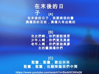[A]
在末後的日子，我要將我的靈
澆灌我的百姓，澆灌凡有血氣的
[B]
兒女們啊，你們要說預言
少年人啊，你們要見異象
老年人啊，你們要做異夢
主的靈澆灌你們
[C]
聖靈，聖靈，歡迎你來
聖靈，聖靈，但願降臨我們中間
在末後的日
子
https://www.youtube.com/watch?v=DsAtXC0KbQ8
 