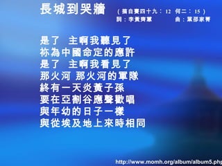 長城到哭牆 （摘自賽四十九︰ 12 何二︰ 15 ）
詞：李黃齊蕙 曲：葉邵家菁
是了 主啊我聽見了
祢為中國命定的應許
是了 主啊我看見了
那火河 那火河的軍隊
終有一天炎黃子孫
要在亞割谷應聲歡唱
與年幼的日子一樣
與從埃及地上來時相同
http://www.momh.org/album/album5.php
 