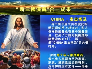 CHINACHINA ，走出埃及，走出埃及
当三国七座大山在彼此相
爱的彩虹桥上相连时，华人
各样的装备也在其中预备妥
当，就到了万国万民挺进耶
路撒冷的时刻了，那
是“ CHINA 走出埃及”的关键
时刻。
那时每个华人都是摩西每个华人都是摩西，
每个华人率领自己的家庭、
家族、民族走出龙的辖制，
走向神的应许之地——耶路
“ 新三國演義”合一成果
 