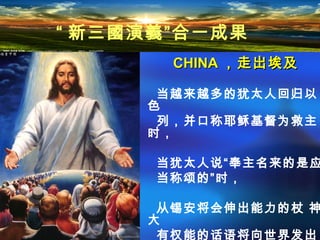 CHINACHINA ，走出埃及，走出埃及
当越来越多的犹太人回归以
色
列，并口称耶稣基督为救主
时，
当犹太人说“奉主名来的是应
当称颂的”时，
从锡安将会伸出能力的杖 神
大
有权能的话语将向世界发出
“ 新三國演義”合一成果
 
