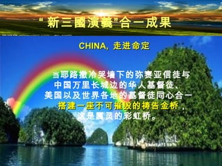CHINA,CHINA, 走进命定走进命定
“ 新三國演義”合一成果
当耶路撒冷哭墙下的弥赛亚信徒与
中国万里长城边的华人基督徒、
美国以及世界各地的基督徒同心合一
搭建一座不可摧毁的祷告金桥搭建一座不可摧毁的祷告金桥，
这是属灵的彩虹桥。
 
