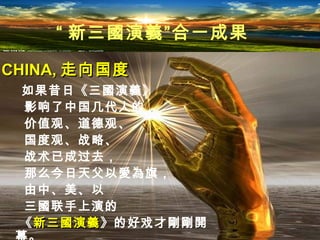 如果昔日《三國演義》
影响了中国几代人的
价值观、道德观、
国度观、战略、
战术已成过去，
那么今日天父以愛為旗，
由中、美、以
三國联手上演的
《新三國演義新三國演義》的好戏才剛剛開
CHINA,CHINA, 走向国度走向国度
“ 新三國演義”合一成果
 