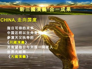 指日可待的未来，
中国还将以主角身份
参演天父执导的
《列國演義列國演義》，
并有望他日与列国一同进入
世界大结局——
《天國演義天國演義》……
CHINA,CHINA, 走向国度走向国度
“ 新三國演義”合一成果
 