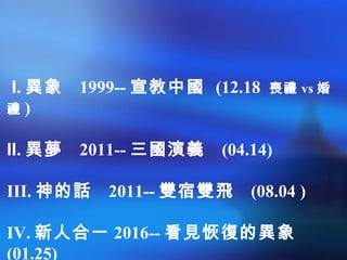 I. 異象 1999-- 宣教中國 (12.18 喪禮 vs 婚
禮 )
II. 異夢 2011-- 三國演義 (04.14)
III. 神的話 2011-- 雙宿雙飛 (08.04 )
IV. 新人合一 2016-- 看見恢復的異象
(01.25)
 
