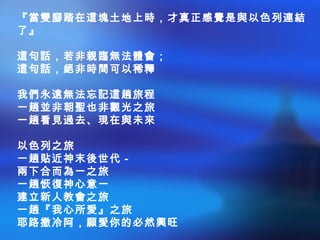 『當雙腳踏在這塊土地上時，才真正感覺是與以色列連結
了』
這句話，若非親臨無法體會；
這句話，絕非時間可以稀釋
我們永遠無法忘記這趟旅程
一趟並非朝聖也非觀光之旅
一趟看見過去、現在與未來
以色列之旅
一趟貼近神末後世代－
兩下合而為一之旅
一趟恢復神心意一
建立新人教會之旅
一趟『我心所愛』之旅
耶路撒冷阿，願愛你的必然興旺
 