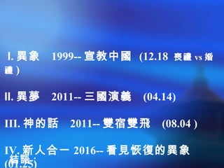 I. 異象 1999-- 宣教中國 (12.18 喪禮 vs 婚
禮 )
II. 異夢 2011-- 三國演義 (04.14)
III. 神的話 2011-- 雙宿雙飛 (08.04 )
IV. 新人合一 2016-- 看見恢復的異象
(01.25)結語 :
 