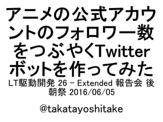 アニメの公式アカウ
ントのフォロワー数
をつぶやくTwitter
ボットを作ってみた
LT駆動開発 26 - Extended 報告会 後
朝祭 2016/06/05
@takatayoshitake
 