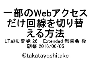 一部のWebアクセス
だけ回線を切り替
える方法
LT駆動開発 26 - Extended 報告会 後
朝祭 2016/06/05
@takatayoshitake
 