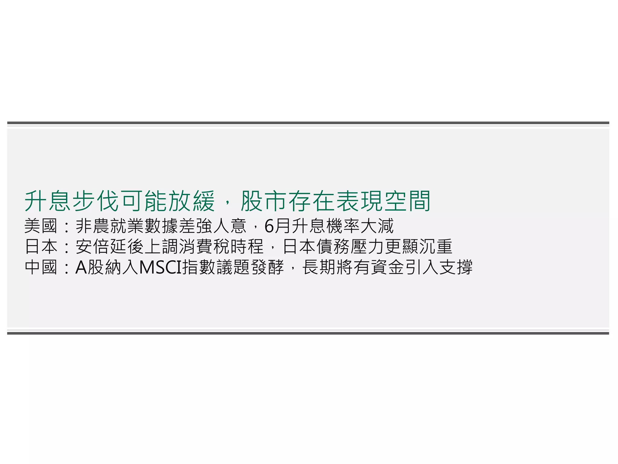 升息步伐可能放緩，股市存在表現空間
美國：非農就業數據差強人意，6月升息機率大減
日本：安倍延後上調消費稅時程，日本債務壓力更顯沉重
中國：A股納入MSCI指數議題發酵，長期將有資金引入支撐
 