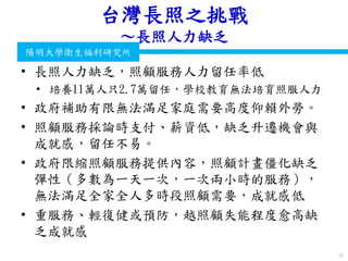 衛生福利部
Ministry of Health and Welfare
陽明大學衛生福利研究所
台灣長照之挑戰
～長照人力缺乏
• 長照人力缺乏，照顧服務人力留任率低
• 培養11萬人只2.7萬留任，學校教育無法培育照服人力
• 政府補助有限無法滿足家庭需要高度仰賴外勞。
• 照顧服務採論時支付、薪資低，缺乏升遷機會與
成就感，留任不易。
• 政府限縮照顧服務提供內容，照顧計畫僵化缺乏
彈性（多數為一天一次，一次兩小時的服務），
無法滿足全家全人多時段照顧需要，成就感低
• 重服務、輕復健或預防，越照顧失能程度愈高缺
乏成就感
15
 
