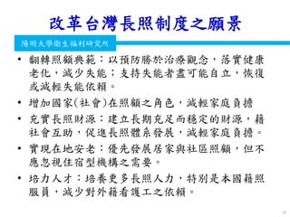 衛生福利部
Ministry of Health and Welfare
陽明大學衛生福利研究所
改革台灣長照制度之願景
• 翻轉照顧典範：以預防勝於治療觀念，落實健康
老化，減少失能；支持失能者盡可能自立，恢復
或減輕失能依賴。
• 增加國家(社會)在照顧之角色，減輕家庭負擔
• 充實長照財源：建立長期充足而穩定的財源，藉
社會互助，促進長照體系發展，減輕家庭負擔。
• 實現在地安老：優先發展居家與社區照顧，但不
應忽視住宿型機構之需要。
• 培力人才：培養更多長照人力，特別是本國籍照
服員，減少對外籍看護工之依賴。
18
 