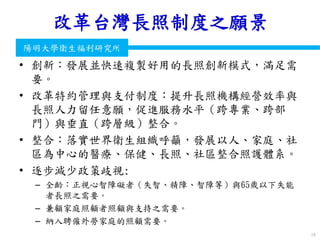 衛生福利部
Ministry of Health and Welfare
陽明大學衛生福利研究所
改革台灣長照制度之願景
• 創新：發展並快速複製好用的長照創新模式，滿足需
要。
• 改革特約管理與支付制度：提升長照機構經營效率與
長照人力留任意願，促進服務水平（跨專業、跨部
門）與垂直（跨層級）整合。
• 整合：落實世界衛生組織呼籲，發展以人、家庭、社
區為中心的醫療、保健、長照、社區整合照護體系。
• 逐步減少政策歧視:
– 全齡：正視心智障礙者（失智、精障、智障等）與65歲以下失能
者長照之需要。
– 兼顧家庭照顧者照顧與支持之需要。
– 納入聘僱外勞家庭的照顧需要。
19
 