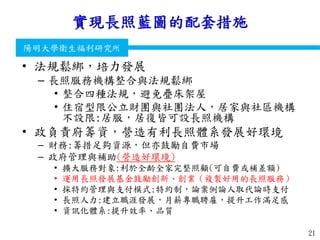 衛生福利部
Ministry of Health and Welfare
陽明大學衛生福利研究所
實現長照藍圖的配套措施
• 法規鬆綁，培力發展
– 長照服務機構整合與法規鬆綁
• 整合四種法規，避免疊床架屋
• 住宿型限公立財團與社團法人，居家與社區機構
不設限:居服，居復皆可設長照機構
• 政負責府籌資，營造有利長照體系發展好環境
– 財務:籌措足夠資源，但亦鼓勵自費市場
– 政府管理與補助(營造好環境)
• 擴大服務對象:利於全齡全家完整照顧(可自費或補差額)
• 運用長照發展基金鼓勵創新、創業（複製好用的長照服務）
• 採特約管理與支付模式:特約制，論案例論人取代論時支付
• 長照人力:建立職涯發展，月薪專職聘雇，提升工作滿足感
• 資訊化體系:提升效率、品質
21
 