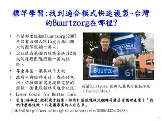 標竿學習:找到適合模式快速複製~台灣
的Buurtzorg在哪裡?
• 荷蘭鄰里照顧(Buurtzorg)2007
年只有四個人2015成長為9000
人的團隊照顧七萬人]
• 以社區為基礎的照護系統:12個
人的護理團隊照顧一萬人社
區。
• 尊重專業，讓其放手去做
• 政府不再論時支付，在給付包
內，依據個案需要提供完整的
照顧，衡量照顧結果進步狀況
• Lower Costs for Better Care
26
• 引自:楊寧茵:他46歲才創業，卻用社區照護模式翻轉荷蘭居家護理產業！「我
們什麼都沒做，只是讓專業的人自己來」
（社企流http://www.seinsights.asia/article/3290/3324/3433）
荷蘭Buurtzorg 創辦人兼執行長勃洛克
（Jos de Blok）
 