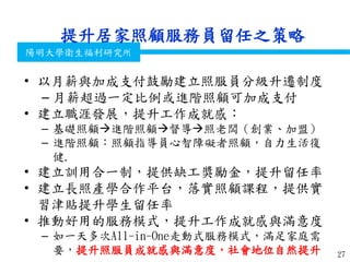 衛生福利部
Ministry of Health and Welfare
陽明大學衛生福利研究所
提升居家照顧服務員留任之策略
• 以月薪與加成支付鼓勵建立照服員分級升遷制度
– 月薪超過一定比例或進階照顧可加成支付
• 建立職涯發展，提升工作成就感：
– 基礎照顧進階照顧督導照老闆（創業、加盟）
– 進階照顧：照顧指導員心智障礙者照顧，自力生活復
健.
• 建立訓用合一制，提供缺工獎勵金，提升留任率
• 建立長照產學合作平台，落實照顧課程，提供實
習津貼提升學生留任率
• 推動好用的服務模式，提升工作成就感與滿意度
– 如一天多次All-in-One走動式服務模式，滿足家庭需
要，提升照服員成就感與滿意度，社會地位自然提升 27
 