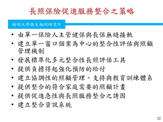 衛生福利部
Ministry of Health and Welfare
陽明大學衛生福利研究所
長照保險促進服務整合之策略
• 由單一保險人主管健保與長保無縫接軌
• 建立單一窗口個案為中心的整合性評估與照顧
管理機制
• 發展標準化多元整合性長照評估工具
• 提供負擔得起強化預防的給付
• 建立協調性的照顧管理、支持與教育訓練體系
• 提供整合的符合家庭需要的照顧計畫
• 提供促進急性與長照服務整合之誘因
• 建立整合資訊系統
32
 