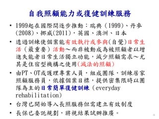自我照顧能力或復健訓練服務
• 1999起在國際間逐步推動：瑞典（1999)、丹麥
(2008)、挪威(2011)，英國、澳洲、日本
• 透過訓練使個案能有效執行或參與(自覺)日常生
活（最重要）活動～而非被動成為被照顧者以增
進失能者日常生活獨立功能，減少照顧需求～尤
其是住宿型機構之使用(減法的照顧)
• 由PT、OT或護理專業人員，組成團隊，訓練居家
照顧服務員，依據個案目標，提供密集限時以團
隊為主的日常簡單復健訓練（everyday
rehabilitation)
• 台灣已開始導入長照服務但需建立有效制度
• 長保已委託規劃，將視結果試辦推廣。 36
 