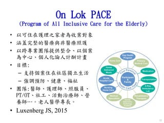 On Lok PACE
(Program of All Inclusive Care for the Elderly)
• 以可住在護理之家者為收案對象
• 涵蓋完整的醫療與非醫療照護
• 以跨專業團隊提供整合、以個案
為中心、個人化論人計酬計畫
• 目標:
– 支持個案住在社區獨立生活
– 強調預防、健康、福祉
• 團隊:醫師、護理師、照服員、
PT/OT、社工、活動治療師、營
養師…。老人醫學專長。
• Luxenberg JS, 2015
52
 