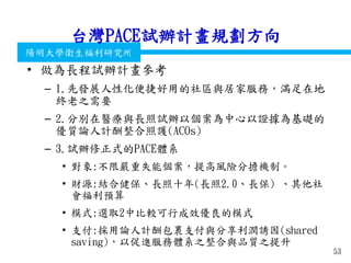 衛生福利部
Ministry of Health and Welfare
陽明大學衛生福利研究所
台灣PACE試辦計畫規劃方向
• 做為長程試辦計畫參考
– 1.先發展人性化便捷好用的社區與居家服務，滿足在地
終老之需要
– 2.分別在醫療與長照試辦以個案為中心以證據為基礎的
優質論人計酬整合照護(ACOs)
– 3.試辦修正式的PACE體系
• 對象:不限嚴重失能個案，提高風險分擔機制。
• 財源:結合健保、長照十年(長照2.0、長保) 、其他社
會福利預算
• 模式:選取2中比較可行成效優良的模式
• 支付:採用論人計酬包裹支付與分享利潤誘因(shared
saving)，以促進服務體系之整合與品質之提升
53
 