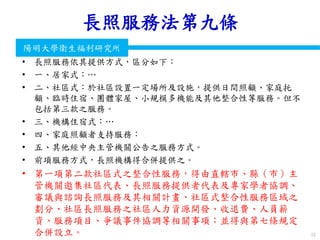 衛生福利部
Ministry of Health and Welfare
陽明大學衛生福利研究所
長照服務法第九條
• 長照服務依其提供方式，區分如下：
• 一、居家式：…
• 二、社區式：於社區設置一定場所及設施，提供日間照顧、家庭托
顧、臨時住宿、團體家屋、小規模多機能及其他整合性等服務。但不
包括第三款之服務。
• 三、機構住宿式：…
• 四、家庭照顧者支持服務：
• 五、其他經中央主管機關公告之服務方式。
• 前項服務方式，長照機構得合併提供之。
• 第一項第二款社區式之整合性服務，得由直轄市、縣（市）主
管機關邀集社區代表、長照服務提供者代表及專家學者協調、
審議與諮詢長照服務及其相關計畫、社區式整合性服務區域之
劃分、社區長照服務之社區人力資源開發、收退費、人員薪
資、服務項目、爭議事件協調等相關事項；並得與第七條規定
合併設立。 55
 